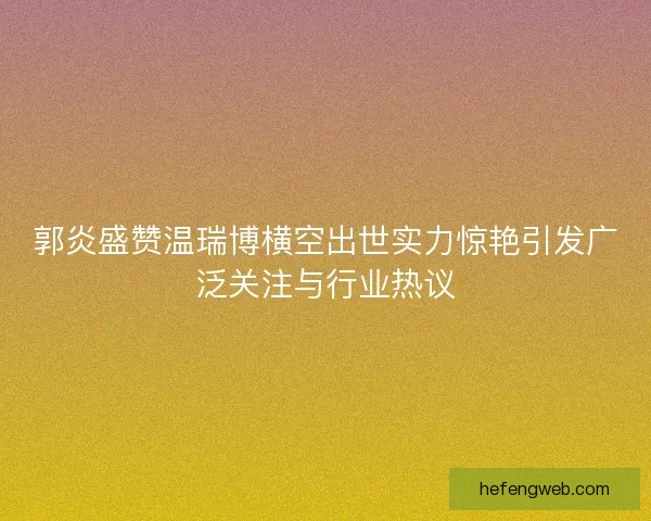 郭炎盛赞温瑞博横空出世实力惊艳引发广泛关注与行业热议