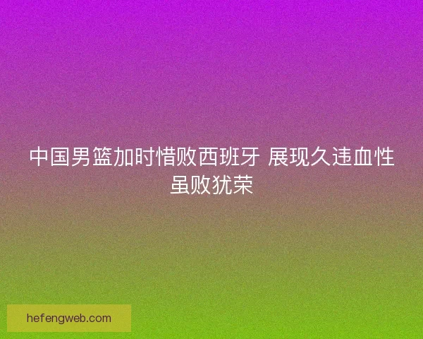 中国男篮加时惜败西班牙 展现久违血性虽败犹荣